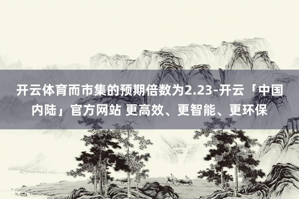 开云体育而市集的预期倍数为2.23-开云「中国内陆」官方网站 更高效、更智能、更环保