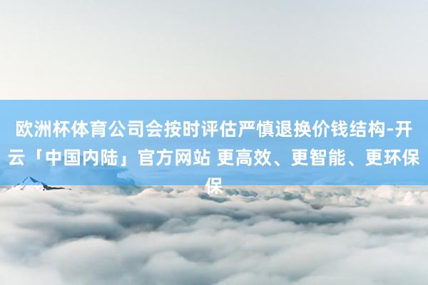 欧洲杯体育公司会按时评估严慎退换价钱结构-开云「中国内陆」官方网站 更高效、更智能、更环保