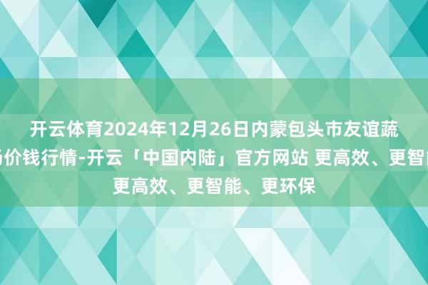 开云体育2024年12月26日内蒙包头市友谊蔬菜批发商场价钱行情-开云「中国内陆」官方网站 更高效、更智能、更环保