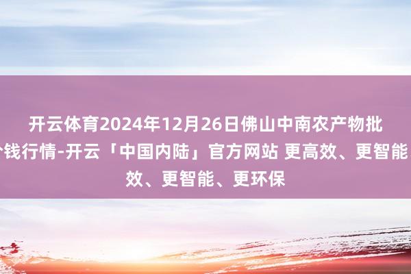 开云体育2024年12月26日佛山中南农产物批发阛阓价钱行情-开云「中国内陆」官方网站 更高效、更智能、更环保