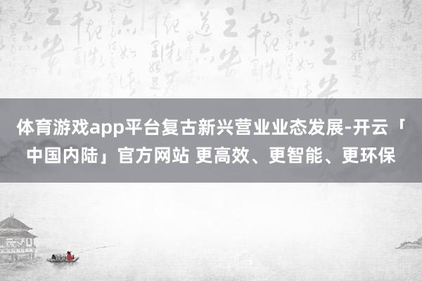 体育游戏app平台复古新兴营业业态发展-开云「中国内陆」官方网站 更高效、更智能、更环保