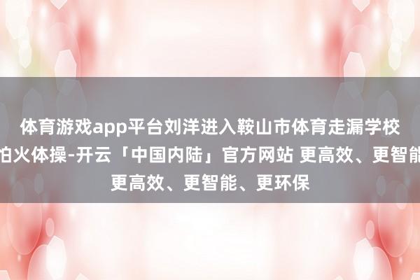 体育游戏app平台刘洋进入鞍山市体育走漏学校锻真金不怕火体操-开云「中国内陆」官方网站 更高效、更智能、更环保