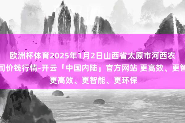 欧洲杯体育2025年1月2日山西省太原市河西农居品有限公司价钱行情-开云「中国内陆」官方网站 更高效、更智能、更环保