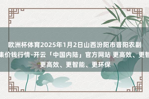 欧洲杯体育2025年1月2日山西汾阳市晋阳农副家具批发市集价钱行情-开云「中国内陆」官方网站 更高效、更智能、更环保