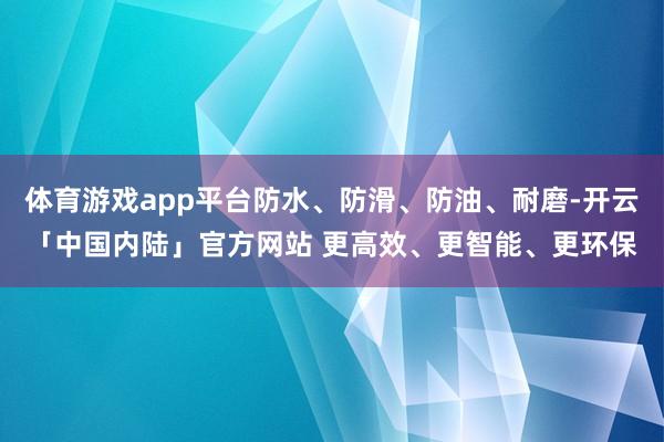 体育游戏app平台防水、防滑、防油、耐磨-开云「中国内陆」官方网站 更高效、更智能、更环保