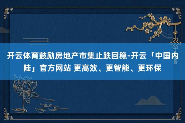 开云体育鼓励房地产市集止跌回稳-开云「中国内陆」官方网站 更高效、更智能、更环保