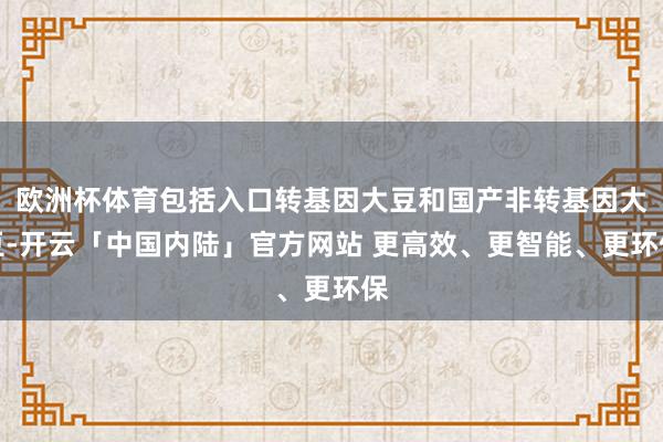 欧洲杯体育包括入口转基因大豆和国产非转基因大豆-开云「中国内陆」官方网站 更高效、更智能、更环保