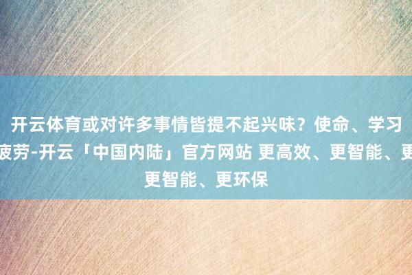 开云体育或对许多事情皆提不起兴味？使命、学习上的疲劳-开云「中国内陆」官方网站 更高效、更智能、更环保