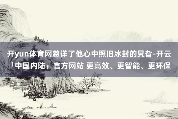 开yun体育网慈详了他心中照旧冰封的旯旮-开云「中国内陆」官方网站 更高效、更智能、更环保