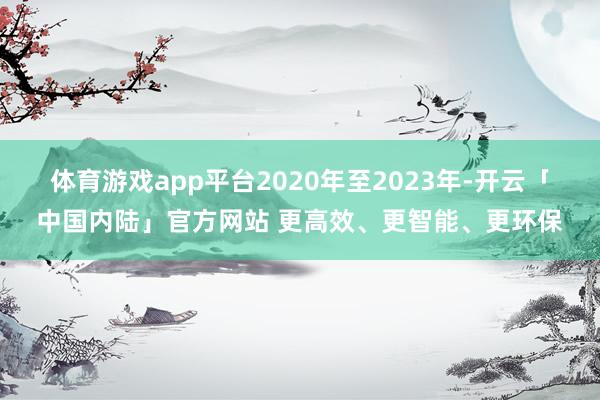 体育游戏app平台2020年至2023年-开云「中国内陆」官方网站 更高效、更智能、更环保