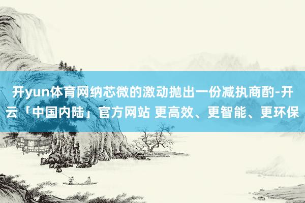 开yun体育网纳芯微的激动抛出一份减执商酌-开云「中国内陆」官方网站 更高效、更智能、更环保