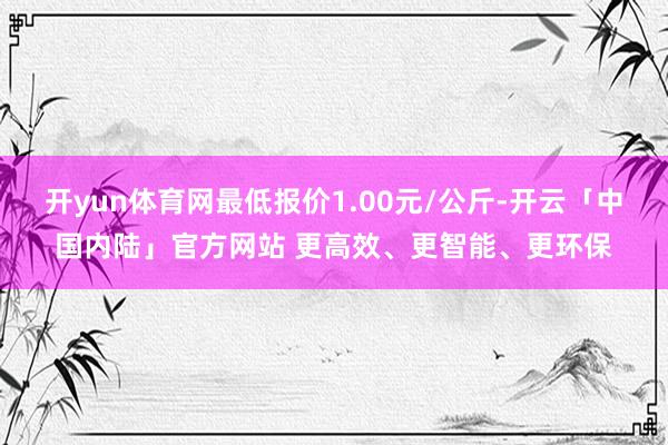 开yun体育网最低报价1.00元/公斤-开云「中国内陆」官方网站 更高效、更智能、更环保