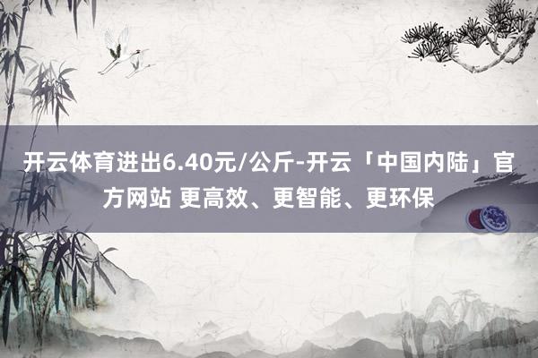 开云体育进出6.40元/公斤-开云「中国内陆」官方网站 更高效、更智能、更环保