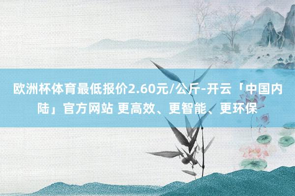 欧洲杯体育最低报价2.60元/公斤-开云「中国内陆」官方网站 更高效、更智能、更环保