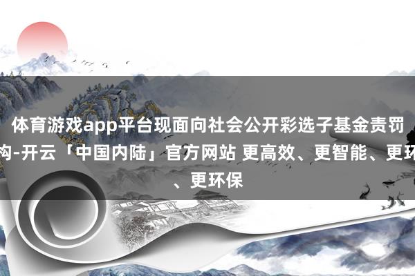 体育游戏app平台现面向社会公开彩选子基金责罚机构-开云「中国内陆」官方网站 更高效、更智能、更环保