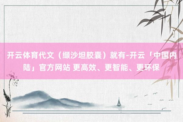 开云体育代文（缬沙坦胶囊）就有-开云「中国内陆」官方网站 更高效、更智能、更环保