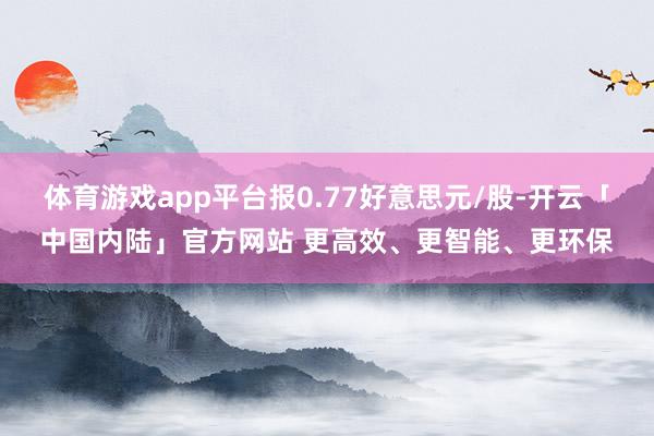 体育游戏app平台报0.77好意思元/股-开云「中国内陆」官方网站 更高效、更智能、更环保