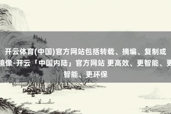 开云体育(中国)官方网站包括转载、摘编、复制或建造镜像-开云「中国内陆」官方网站 更高效、更智能、更环保