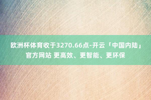 欧洲杯体育收于3270.66点-开云「中国内陆」官方网站 更高效、更智能、更环保