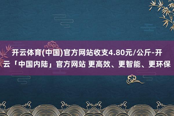 开云体育(中国)官方网站收支4.80元/公斤-开云「中国内陆」官方网站 更高效、更智能、更环保