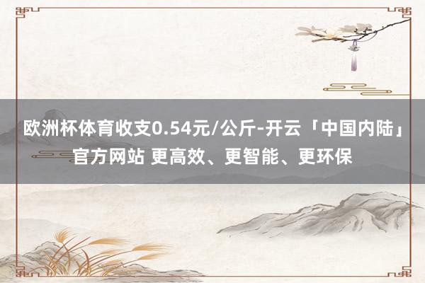 欧洲杯体育收支0.54元/公斤-开云「中国内陆」官方网站 更高效、更智能、更环保