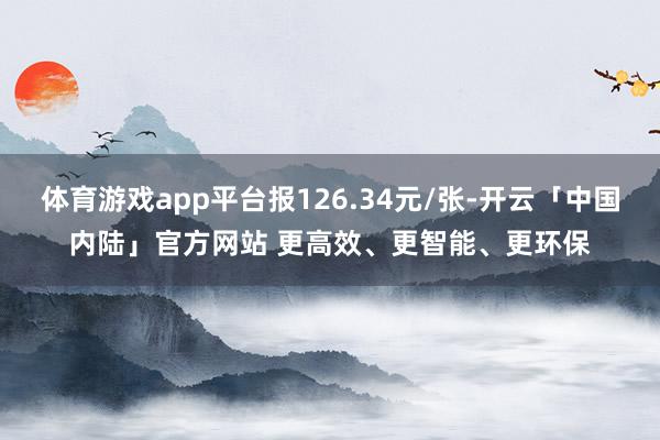 体育游戏app平台报126.34元/张-开云「中国内陆」官方网站 更高效、更智能、更环保