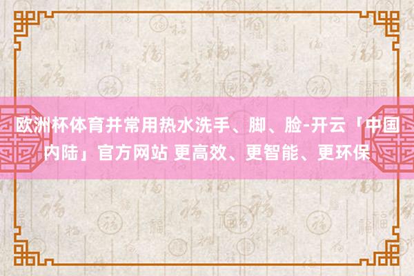 欧洲杯体育并常用热水洗手、脚、脸-开云「中国内陆」官方网站 更高效、更智能、更环保