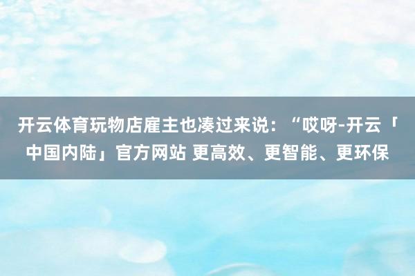 开云体育玩物店雇主也凑过来说：“哎呀-开云「中国内陆」官方网站 更高效、更智能、更环保