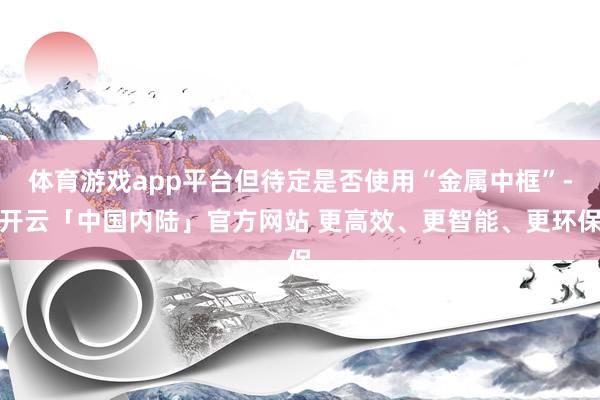 体育游戏app平台但待定是否使用“金属中框”-开云「中国内陆」官方网站 更高效、更智能、更环保