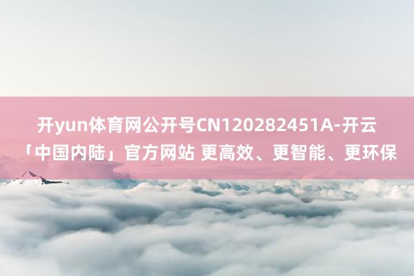开yun体育网公开号CN120282451A-开云「中国内陆」官方网站 更高效、更智能、更环保