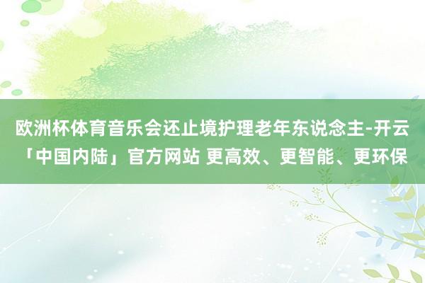 欧洲杯体育音乐会还止境护理老年东说念主-开云「中国内陆」官方网站 更高效、更智能、更环保