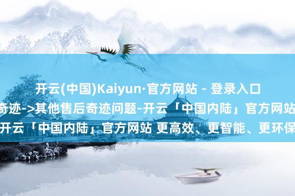 开云(中国)Kaiyun·官方网站 - 登录入口投诉问题：可能存在售后奇迹->其他售后奇迹问题-开云「中国内陆」官方网站 更高效、更智能、更环保